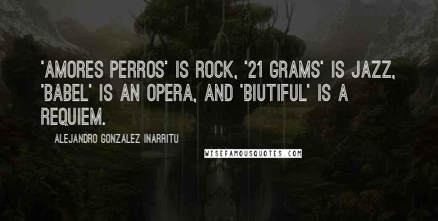 Alejandro Gonzalez Inarritu Quotes: 'Amores Perros' is rock, '21 Grams' is jazz, 'Babel' is an opera, and 'Biutiful' is a requiem.