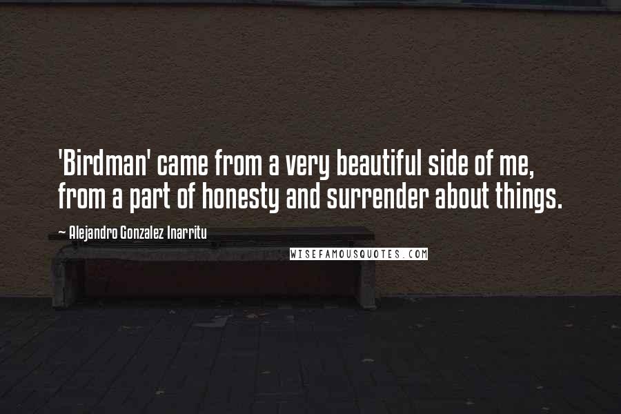 Alejandro Gonzalez Inarritu Quotes: 'Birdman' came from a very beautiful side of me, from a part of honesty and surrender about things.