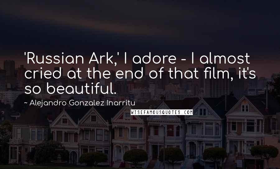 Alejandro Gonzalez Inarritu Quotes: 'Russian Ark,' I adore - I almost cried at the end of that film, it's so beautiful.
