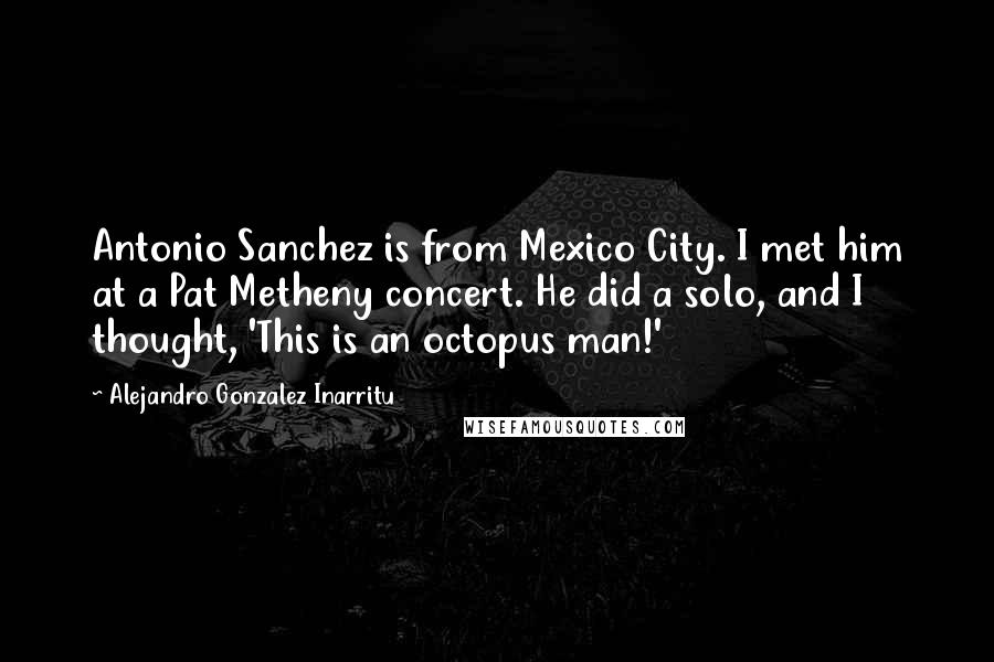 Alejandro Gonzalez Inarritu Quotes: Antonio Sanchez is from Mexico City. I met him at a Pat Metheny concert. He did a solo, and I thought, 'This is an octopus man!'