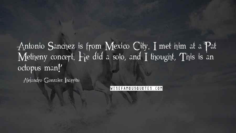 Alejandro Gonzalez Inarritu Quotes: Antonio Sanchez is from Mexico City. I met him at a Pat Metheny concert. He did a solo, and I thought, 'This is an octopus man!'