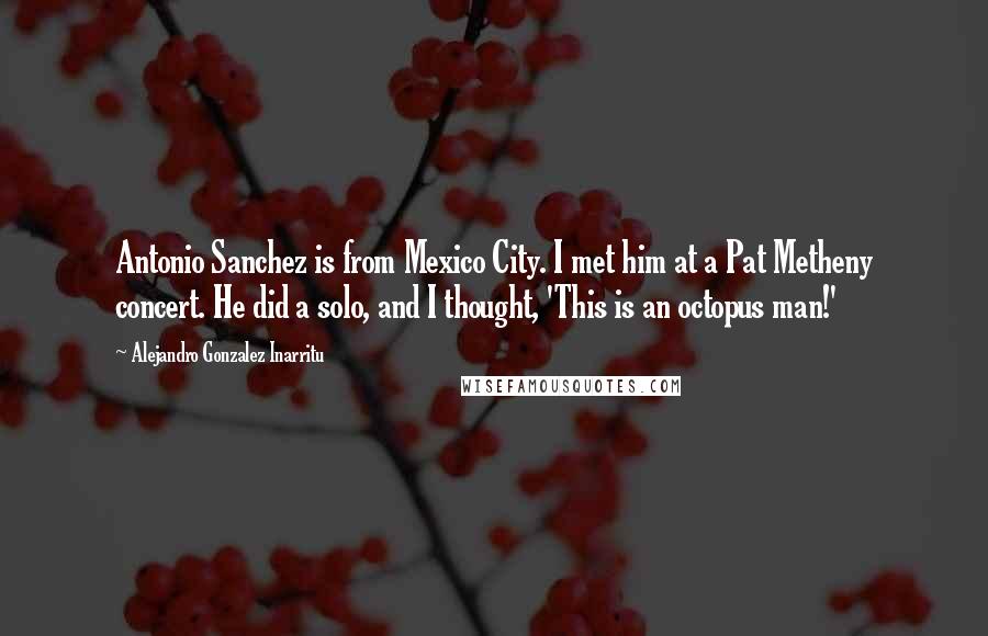 Alejandro Gonzalez Inarritu Quotes: Antonio Sanchez is from Mexico City. I met him at a Pat Metheny concert. He did a solo, and I thought, 'This is an octopus man!'