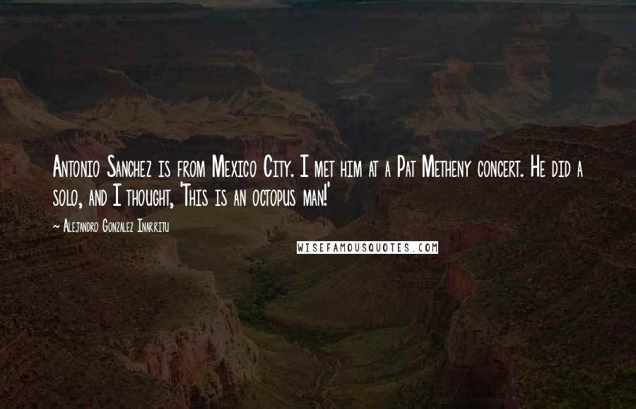 Alejandro Gonzalez Inarritu Quotes: Antonio Sanchez is from Mexico City. I met him at a Pat Metheny concert. He did a solo, and I thought, 'This is an octopus man!'