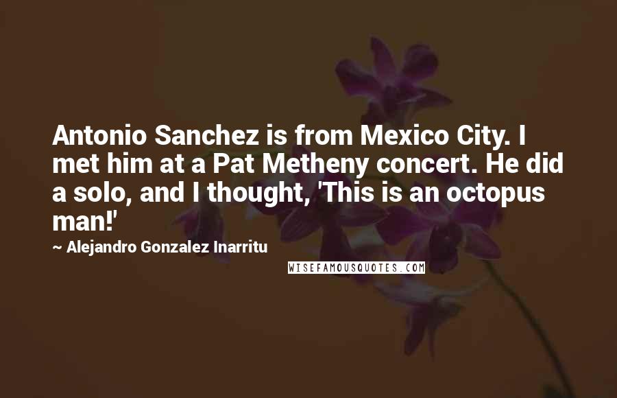 Alejandro Gonzalez Inarritu Quotes: Antonio Sanchez is from Mexico City. I met him at a Pat Metheny concert. He did a solo, and I thought, 'This is an octopus man!'