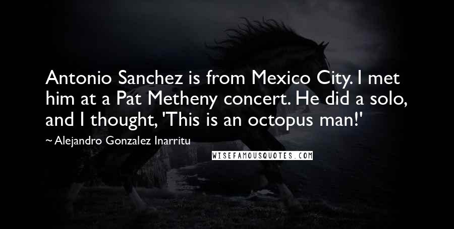 Alejandro Gonzalez Inarritu Quotes: Antonio Sanchez is from Mexico City. I met him at a Pat Metheny concert. He did a solo, and I thought, 'This is an octopus man!'