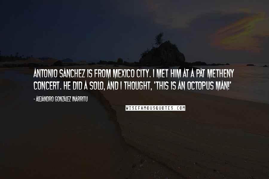 Alejandro Gonzalez Inarritu Quotes: Antonio Sanchez is from Mexico City. I met him at a Pat Metheny concert. He did a solo, and I thought, 'This is an octopus man!'