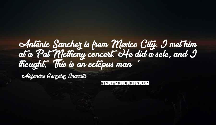 Alejandro Gonzalez Inarritu Quotes: Antonio Sanchez is from Mexico City. I met him at a Pat Metheny concert. He did a solo, and I thought, 'This is an octopus man!'