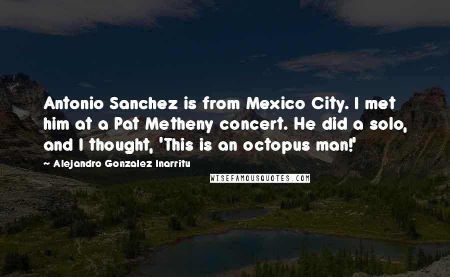 Alejandro Gonzalez Inarritu Quotes: Antonio Sanchez is from Mexico City. I met him at a Pat Metheny concert. He did a solo, and I thought, 'This is an octopus man!'