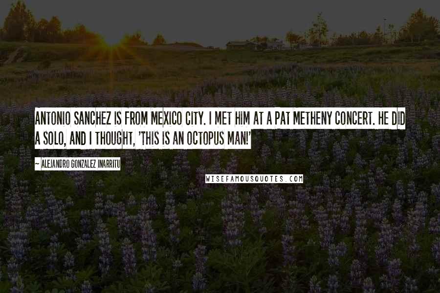 Alejandro Gonzalez Inarritu Quotes: Antonio Sanchez is from Mexico City. I met him at a Pat Metheny concert. He did a solo, and I thought, 'This is an octopus man!'