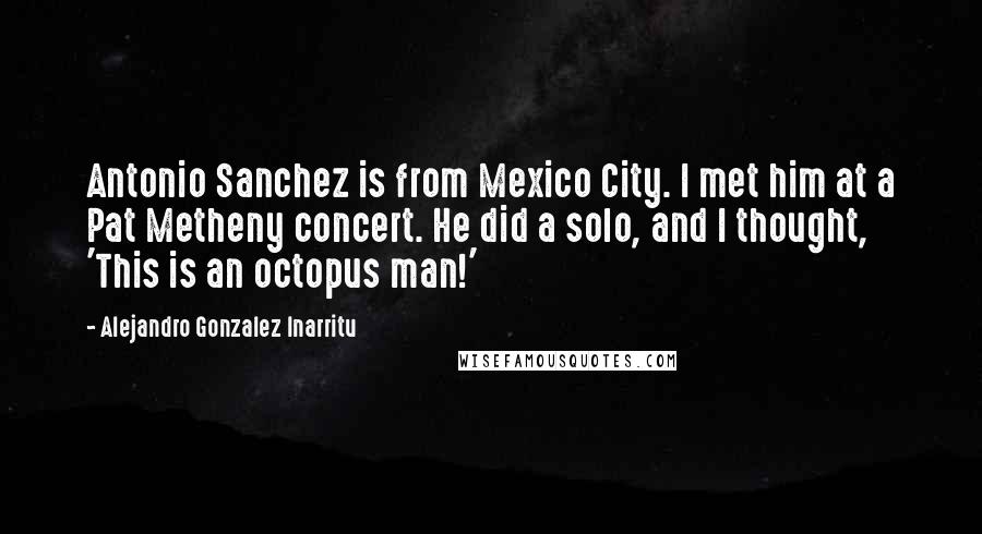 Alejandro Gonzalez Inarritu Quotes: Antonio Sanchez is from Mexico City. I met him at a Pat Metheny concert. He did a solo, and I thought, 'This is an octopus man!'