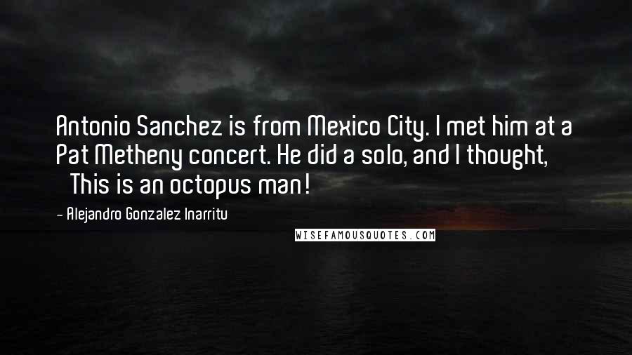 Alejandro Gonzalez Inarritu Quotes: Antonio Sanchez is from Mexico City. I met him at a Pat Metheny concert. He did a solo, and I thought, 'This is an octopus man!'