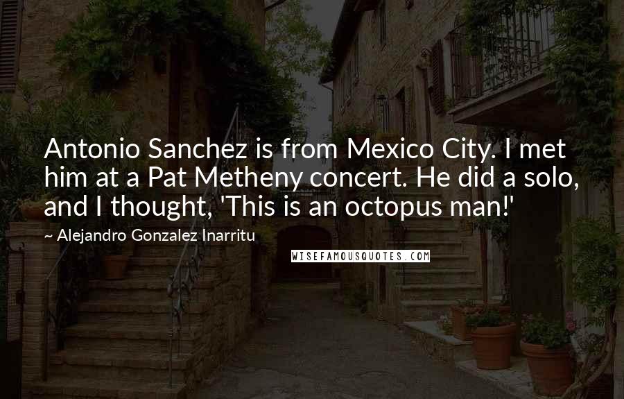 Alejandro Gonzalez Inarritu Quotes: Antonio Sanchez is from Mexico City. I met him at a Pat Metheny concert. He did a solo, and I thought, 'This is an octopus man!'