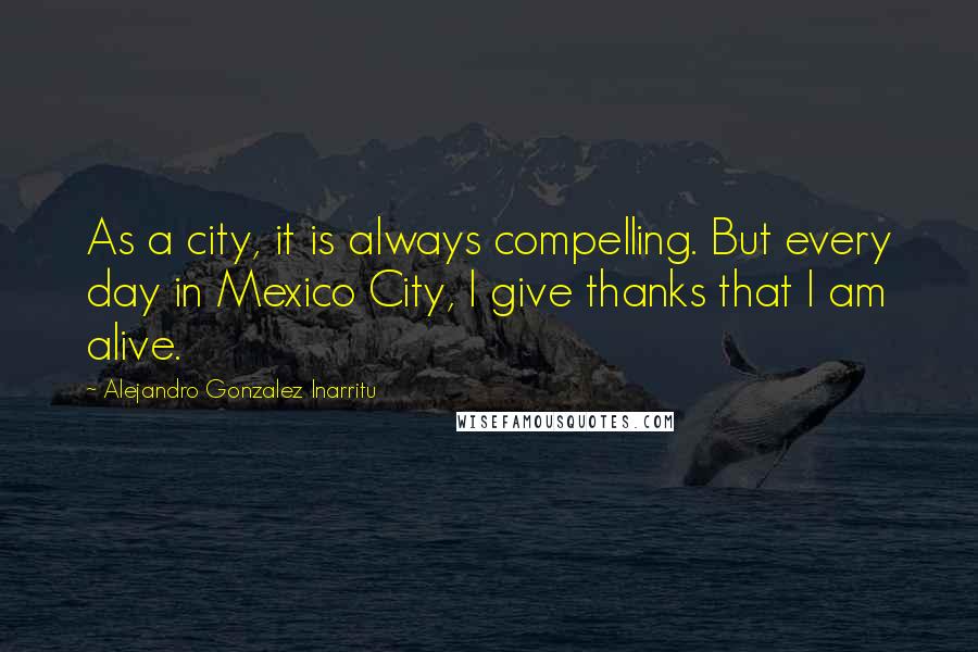 Alejandro Gonzalez Inarritu Quotes: As a city, it is always compelling. But every day in Mexico City, I give thanks that I am alive.