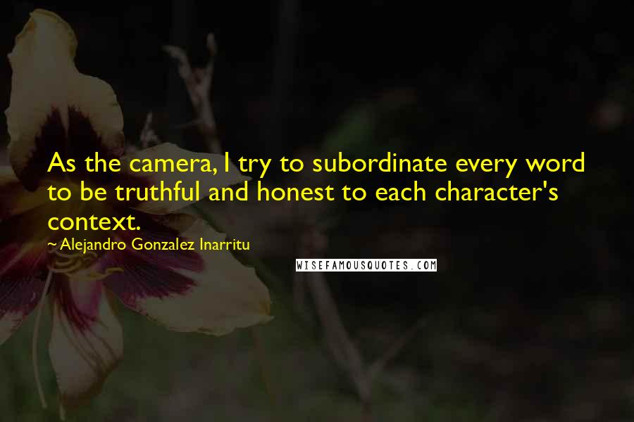 Alejandro Gonzalez Inarritu Quotes: As the camera, I try to subordinate every word to be truthful and honest to each character's context.