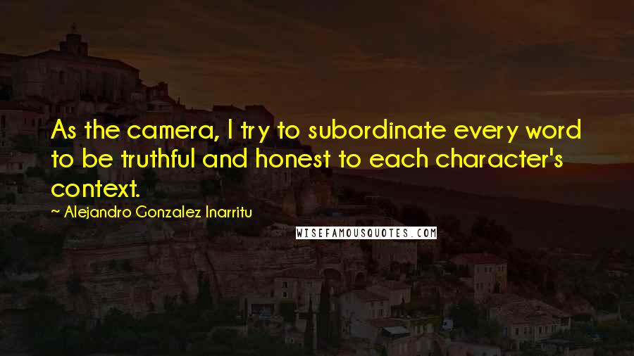 Alejandro Gonzalez Inarritu Quotes: As the camera, I try to subordinate every word to be truthful and honest to each character's context.