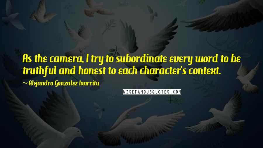 Alejandro Gonzalez Inarritu Quotes: As the camera, I try to subordinate every word to be truthful and honest to each character's context.