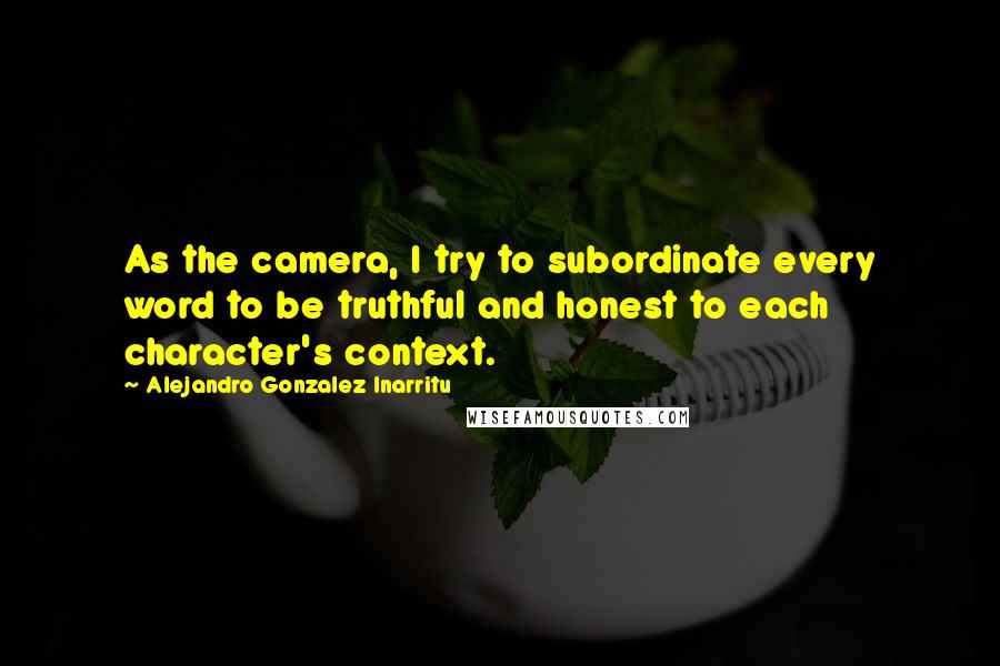 Alejandro Gonzalez Inarritu Quotes: As the camera, I try to subordinate every word to be truthful and honest to each character's context.