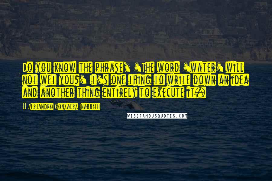 Alejandro Gonzalez Inarritu Quotes: Do you know the phrase, 'The word 'water' will not wet you?' It's one thing to write down an idea and another thing entirely to execute it.