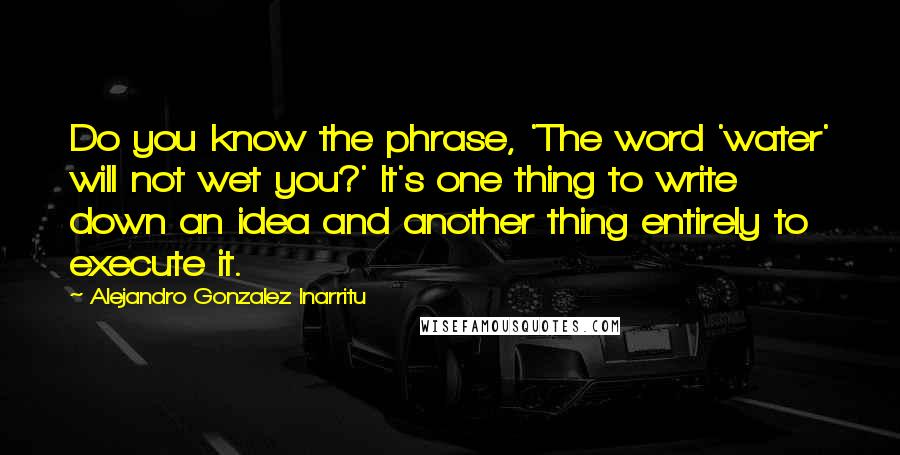 Alejandro Gonzalez Inarritu Quotes: Do you know the phrase, 'The word 'water' will not wet you?' It's one thing to write down an idea and another thing entirely to execute it.