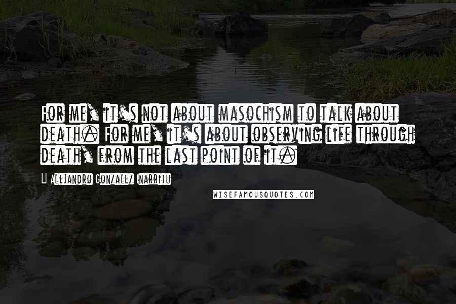 Alejandro Gonzalez Inarritu Quotes: For me, it's not about masochism to talk about death. For me, it's about observing life through death, from the last point of it.