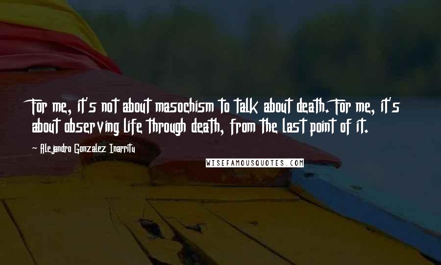 Alejandro Gonzalez Inarritu Quotes: For me, it's not about masochism to talk about death. For me, it's about observing life through death, from the last point of it.