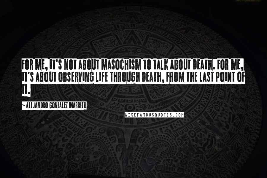 Alejandro Gonzalez Inarritu Quotes: For me, it's not about masochism to talk about death. For me, it's about observing life through death, from the last point of it.