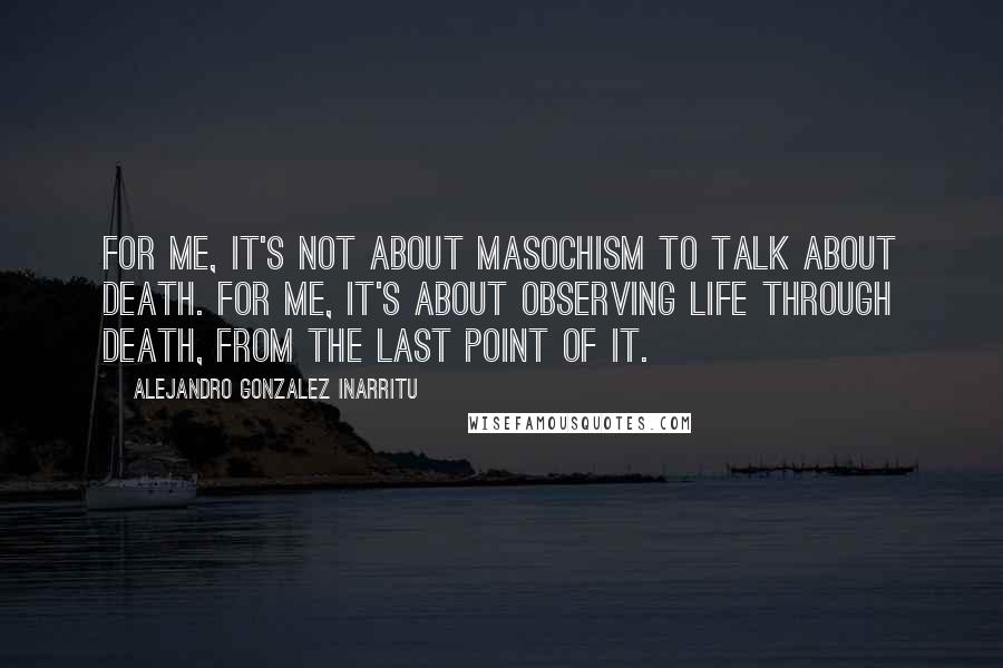 Alejandro Gonzalez Inarritu Quotes: For me, it's not about masochism to talk about death. For me, it's about observing life through death, from the last point of it.