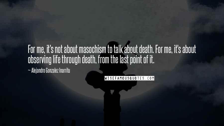 Alejandro Gonzalez Inarritu Quotes: For me, it's not about masochism to talk about death. For me, it's about observing life through death, from the last point of it.