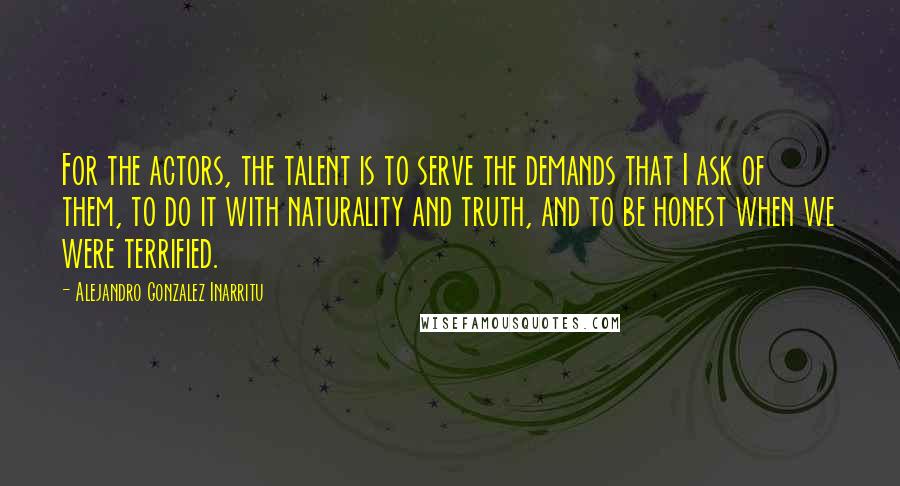 Alejandro Gonzalez Inarritu Quotes: For the actors, the talent is to serve the demands that I ask of them, to do it with naturality and truth, and to be honest when we were terrified.