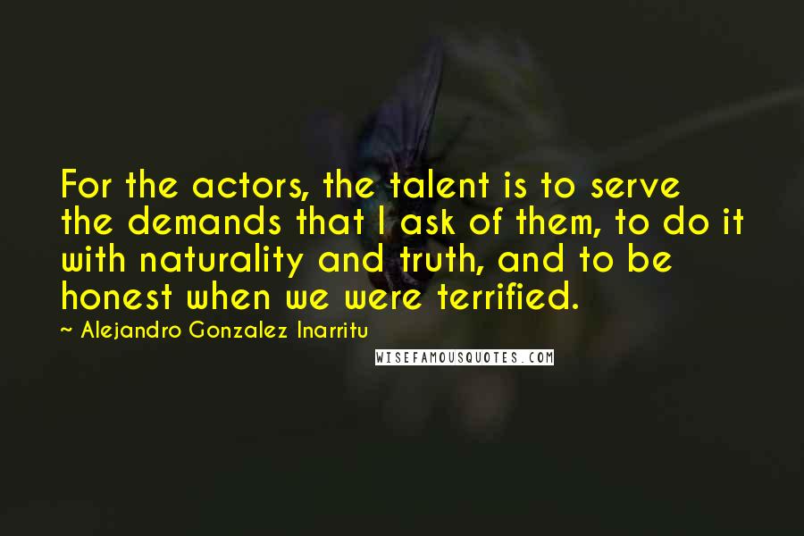 Alejandro Gonzalez Inarritu Quotes: For the actors, the talent is to serve the demands that I ask of them, to do it with naturality and truth, and to be honest when we were terrified.