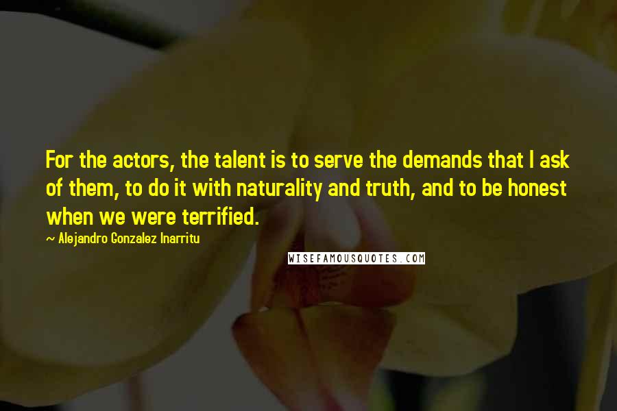 Alejandro Gonzalez Inarritu Quotes: For the actors, the talent is to serve the demands that I ask of them, to do it with naturality and truth, and to be honest when we were terrified.