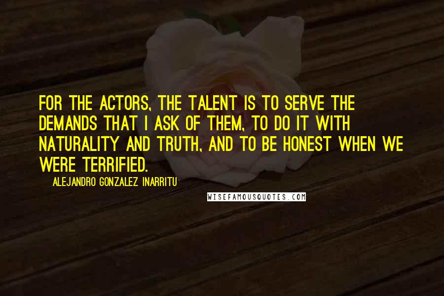 Alejandro Gonzalez Inarritu Quotes: For the actors, the talent is to serve the demands that I ask of them, to do it with naturality and truth, and to be honest when we were terrified.