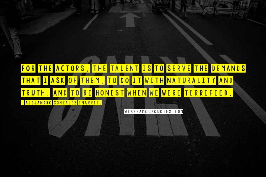 Alejandro Gonzalez Inarritu Quotes: For the actors, the talent is to serve the demands that I ask of them, to do it with naturality and truth, and to be honest when we were terrified.