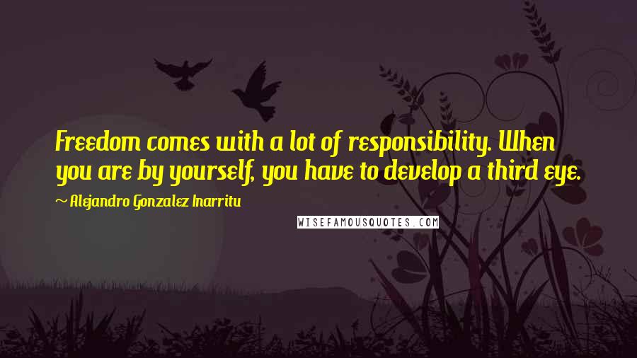 Alejandro Gonzalez Inarritu Quotes: Freedom comes with a lot of responsibility. When you are by yourself, you have to develop a third eye.