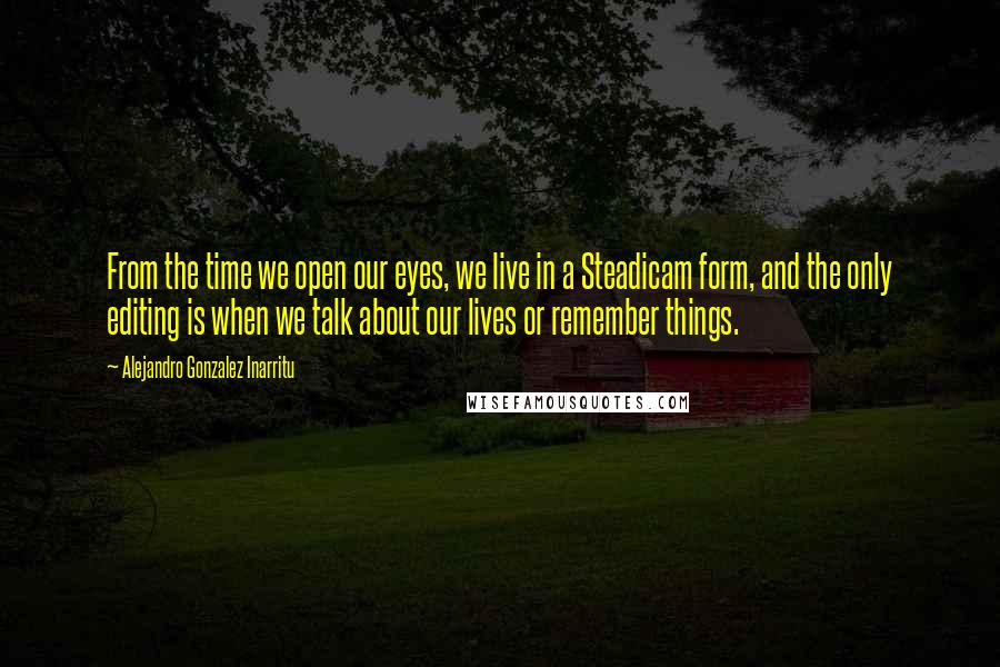 Alejandro Gonzalez Inarritu Quotes: From the time we open our eyes, we live in a Steadicam form, and the only editing is when we talk about our lives or remember things.