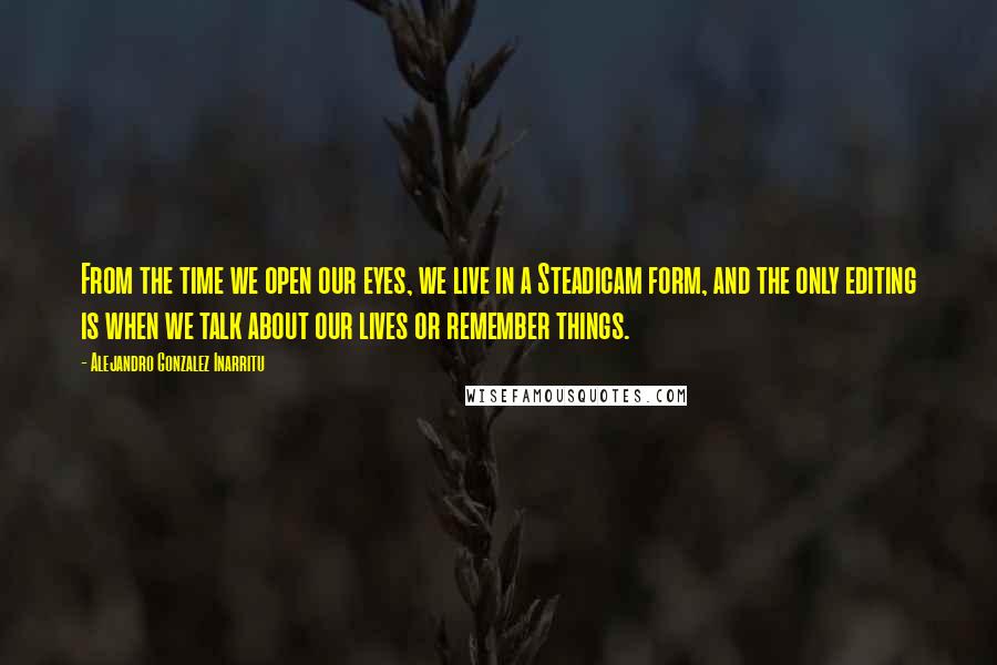 Alejandro Gonzalez Inarritu Quotes: From the time we open our eyes, we live in a Steadicam form, and the only editing is when we talk about our lives or remember things.