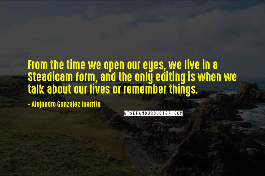 Alejandro Gonzalez Inarritu Quotes: From the time we open our eyes, we live in a Steadicam form, and the only editing is when we talk about our lives or remember things.