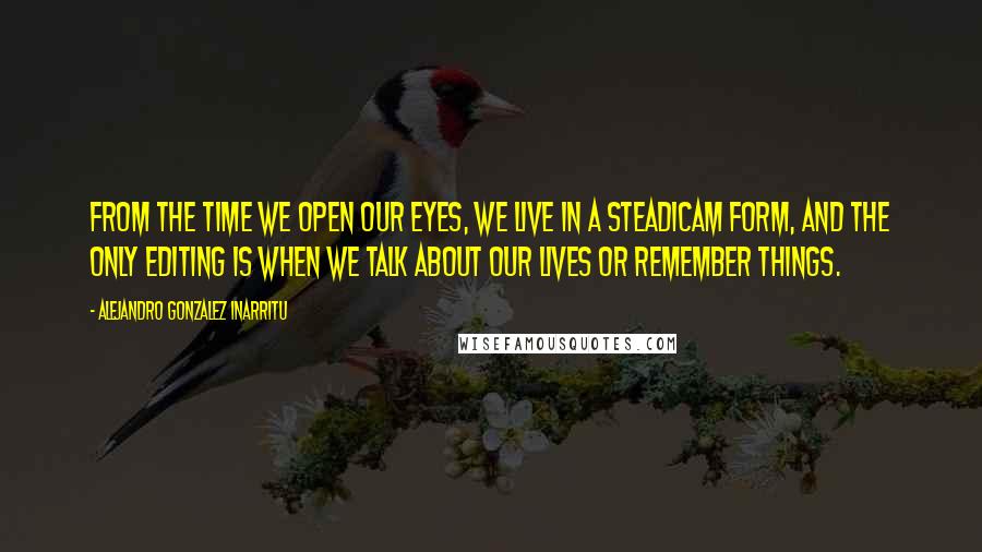 Alejandro Gonzalez Inarritu Quotes: From the time we open our eyes, we live in a Steadicam form, and the only editing is when we talk about our lives or remember things.