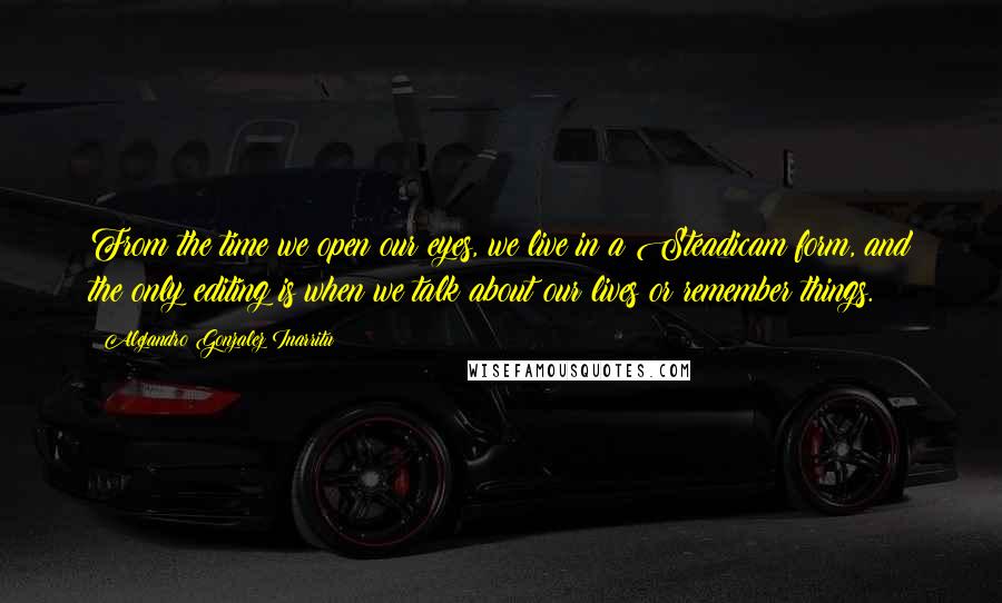Alejandro Gonzalez Inarritu Quotes: From the time we open our eyes, we live in a Steadicam form, and the only editing is when we talk about our lives or remember things.