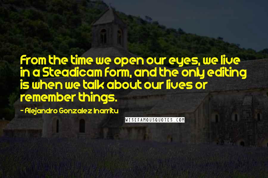 Alejandro Gonzalez Inarritu Quotes: From the time we open our eyes, we live in a Steadicam form, and the only editing is when we talk about our lives or remember things.