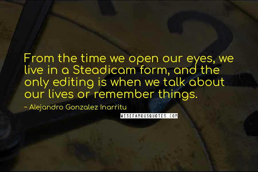 Alejandro Gonzalez Inarritu Quotes: From the time we open our eyes, we live in a Steadicam form, and the only editing is when we talk about our lives or remember things.