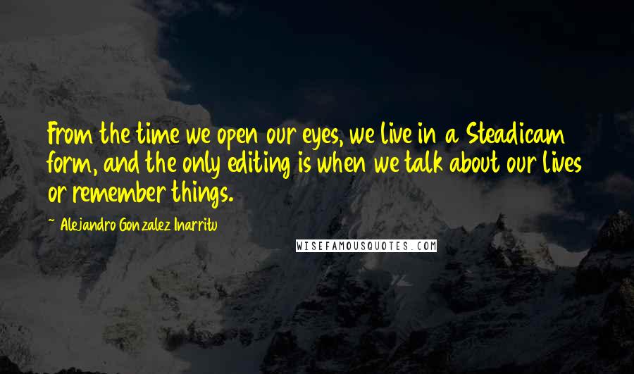 Alejandro Gonzalez Inarritu Quotes: From the time we open our eyes, we live in a Steadicam form, and the only editing is when we talk about our lives or remember things.