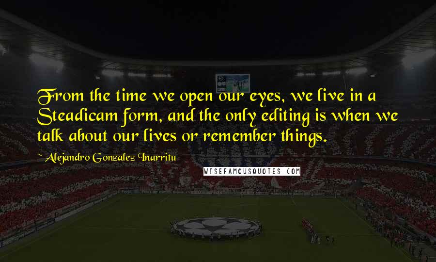 Alejandro Gonzalez Inarritu Quotes: From the time we open our eyes, we live in a Steadicam form, and the only editing is when we talk about our lives or remember things.