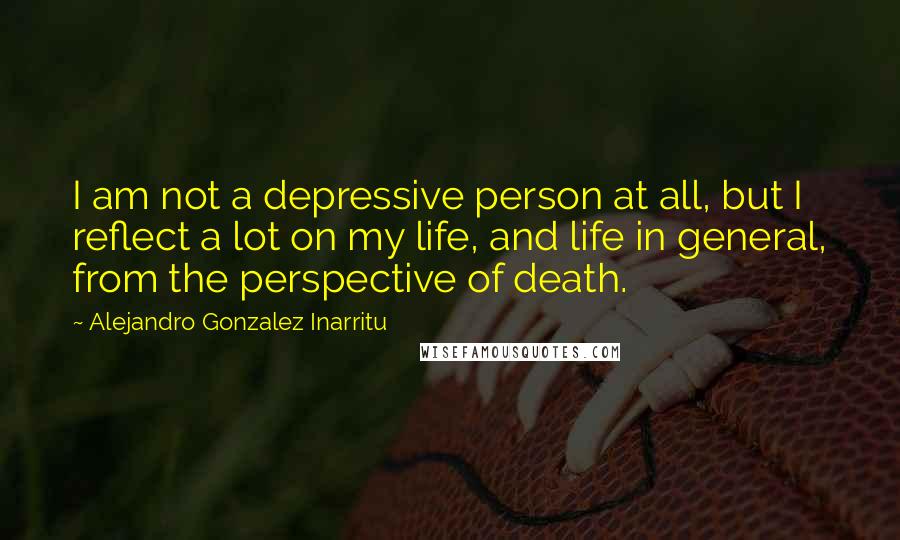 Alejandro Gonzalez Inarritu Quotes: I am not a depressive person at all, but I reflect a lot on my life, and life in general, from the perspective of death.