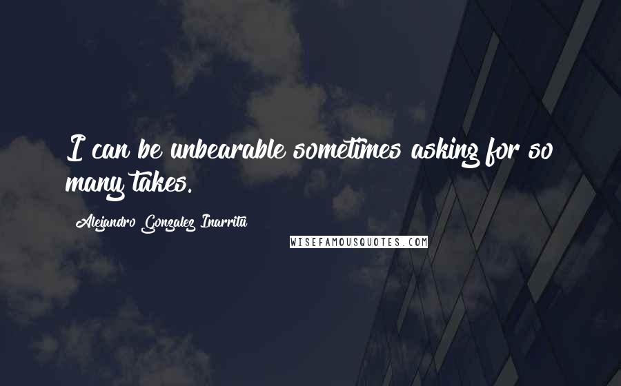 Alejandro Gonzalez Inarritu Quotes: I can be unbearable sometimes asking for so many takes.