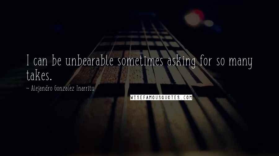 Alejandro Gonzalez Inarritu Quotes: I can be unbearable sometimes asking for so many takes.