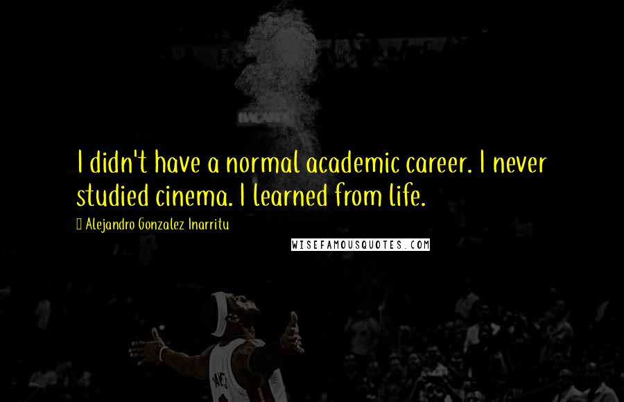 Alejandro Gonzalez Inarritu Quotes: I didn't have a normal academic career. I never studied cinema. I learned from life.