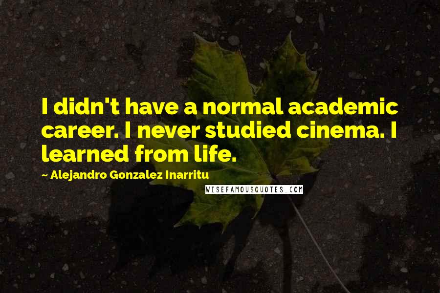 Alejandro Gonzalez Inarritu Quotes: I didn't have a normal academic career. I never studied cinema. I learned from life.