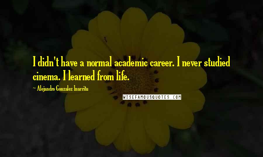 Alejandro Gonzalez Inarritu Quotes: I didn't have a normal academic career. I never studied cinema. I learned from life.
