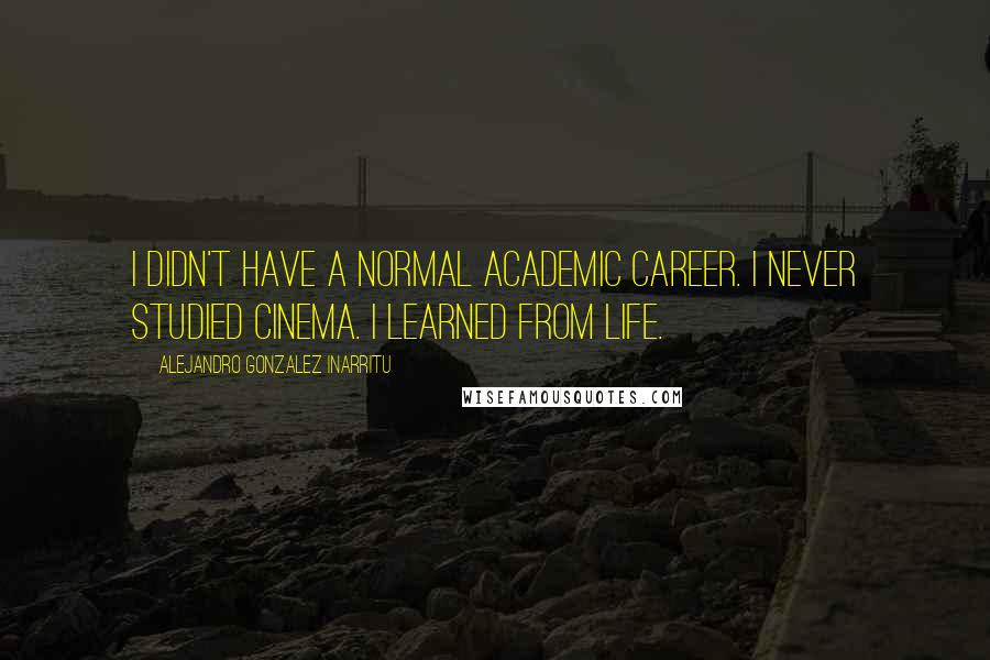 Alejandro Gonzalez Inarritu Quotes: I didn't have a normal academic career. I never studied cinema. I learned from life.